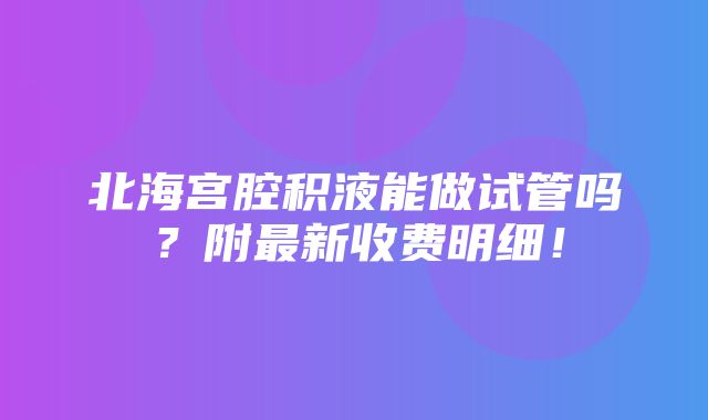 北海宫腔积液能做试管吗？附最新收费明细！