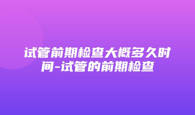 试管前期检查大概多久时间-试管的前期检查