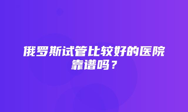 俄罗斯试管比较好的医院靠谱吗？