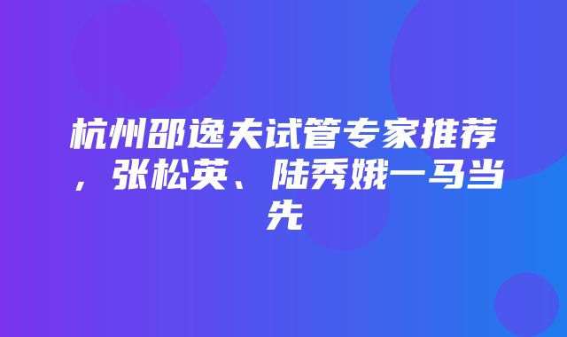 杭州邵逸夫试管专家推荐，张松英、陆秀娥一马当先