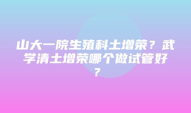 山大一院生殖科土增荣？武学清土增荣哪个做试管好？