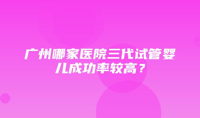 广州哪家医院三代试管婴儿成功率较高？