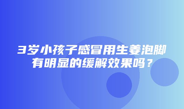 3岁小孩子感冒用生姜泡脚有明显的缓解效果吗？