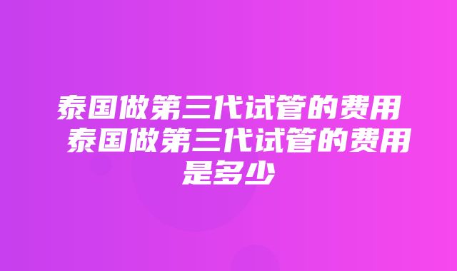 泰国做第三代试管的费用 泰国做第三代试管的费用是多少