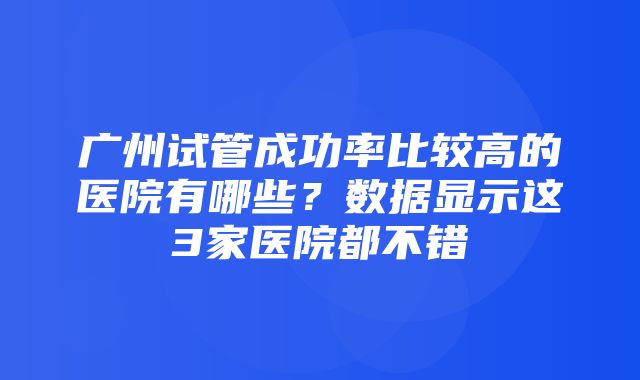 广州试管成功率比较高的医院有哪些？数据显示这3家医院都不错