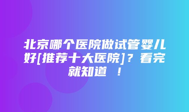 北京哪个医院做试管婴儿好[推荐十大医院]？看完就知道 ！