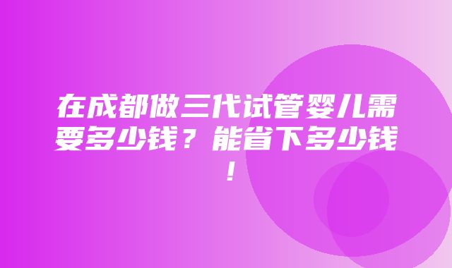 在成都做三代试管婴儿需要多少钱？能省下多少钱！