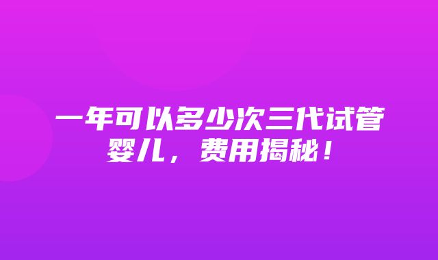 一年可以多少次三代试管婴儿，费用揭秘！