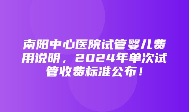 南阳中心医院试管婴儿费用说明，2024年单次试管收费标准公布！