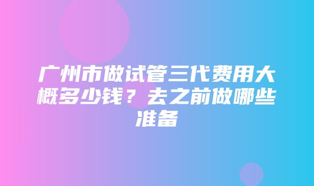 广州市做试管三代费用大概多少钱？去之前做哪些准备