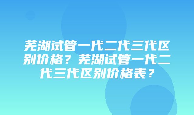 芜湖试管一代二代三代区别价格？芜湖试管一代二代三代区别价格表？