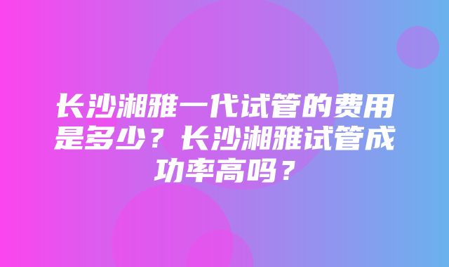 长沙湘雅一代试管的费用是多少？长沙湘雅试管成功率高吗？