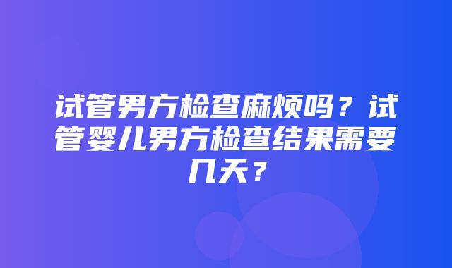 试管男方检查麻烦吗？试管婴儿男方检查结果需要几天？