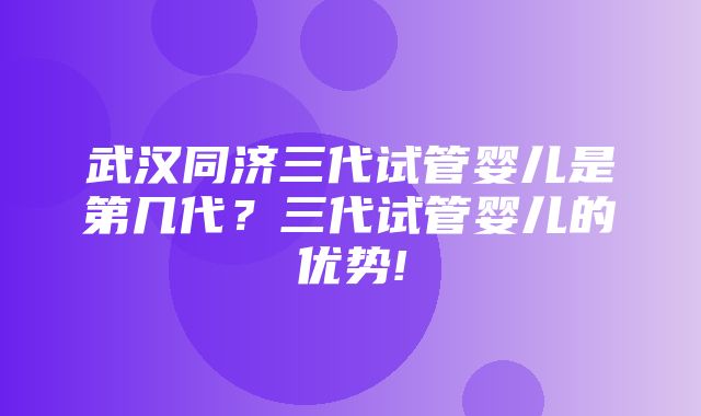 武汉同济三代试管婴儿是第几代？三代试管婴儿的优势!