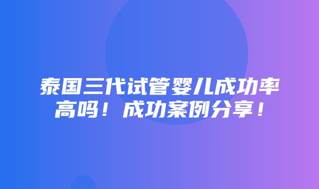 泰国三代试管婴儿成功率高吗！成功案例分享！