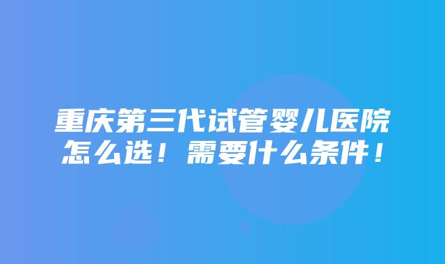 重庆第三代试管婴儿医院怎么选！需要什么条件！