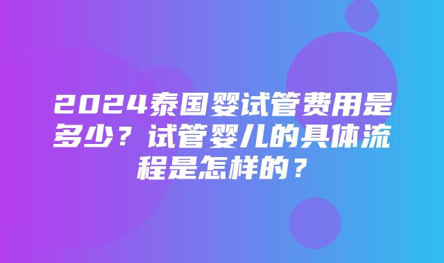 2024泰国婴试管费用是多少？试管婴儿的具体流程是怎样的？