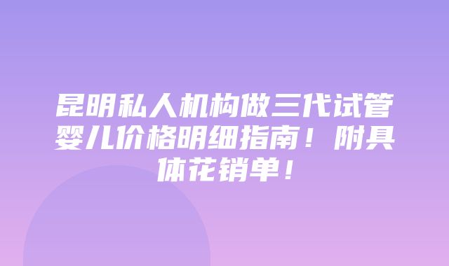 昆明私人机构做三代试管婴儿价格明细指南！附具体花销单！