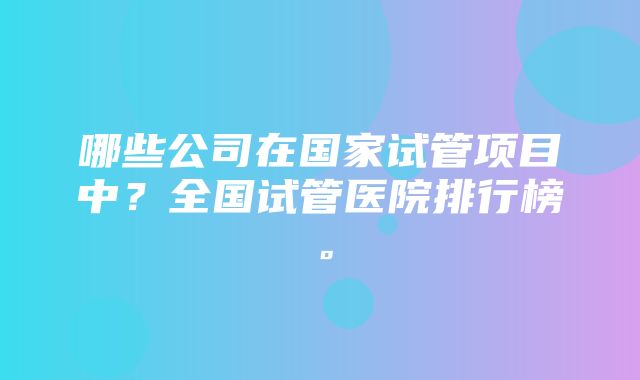 哪些公司在国家试管项目中？全国试管医院排行榜。