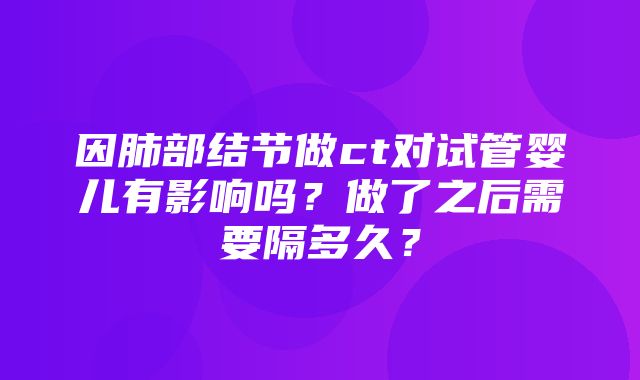 因肺部结节做ct对试管婴儿有影响吗？做了之后需要隔多久？