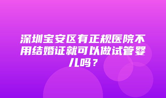 深圳宝安区有正规医院不用结婚证就可以做试管婴儿吗？