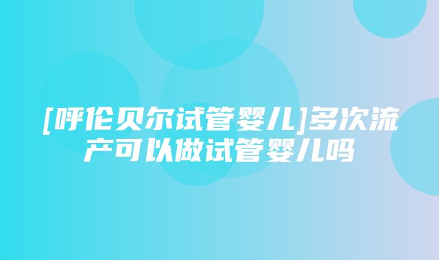 [呼伦贝尔试管婴儿]多次流产可以做试管婴儿吗