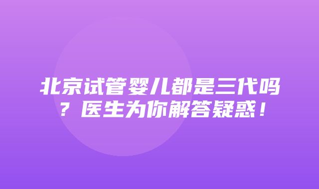 北京试管婴儿都是三代吗？医生为你解答疑惑！