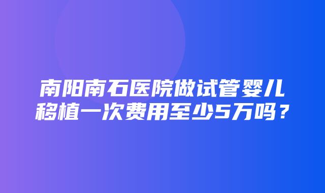 南阳南石医院做试管婴儿移植一次费用至少5万吗？