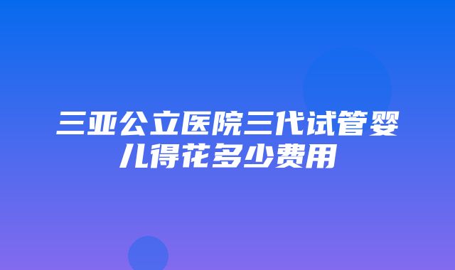 三亚公立医院三代试管婴儿得花多少费用