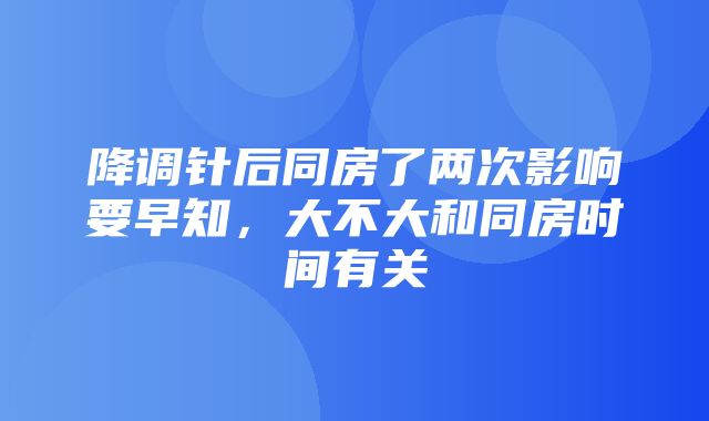 降调针后同房了两次影响要早知，大不大和同房时间有关