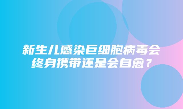 新生儿感染巨细胞病毒会终身携带还是会自愈？