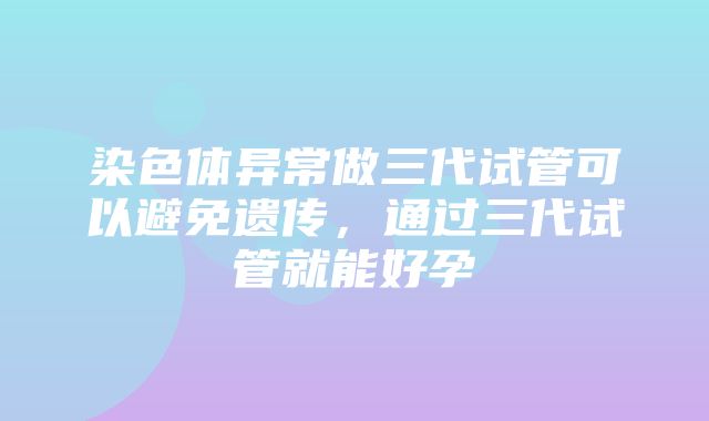 染色体异常做三代试管可以避免遗传，通过三代试管就能好孕