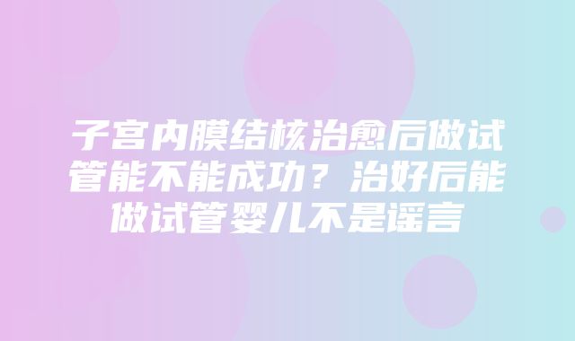 子宫内膜结核治愈后做试管能不能成功？治好后能做试管婴儿不是谣言