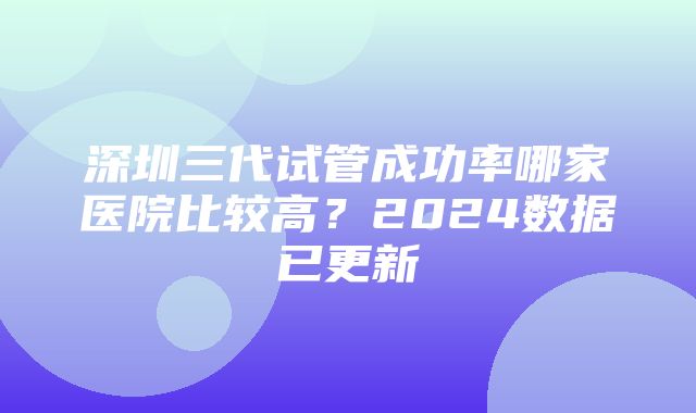 深圳三代试管成功率哪家医院比较高？2024数据已更新