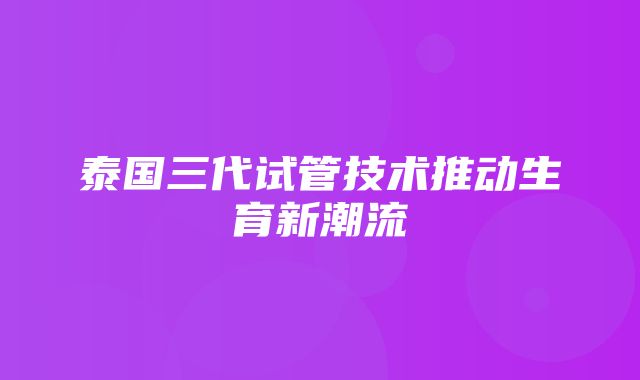 泰国三代试管技术推动生育新潮流