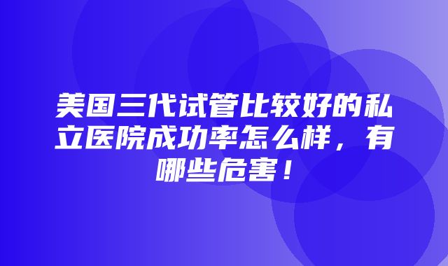 美国三代试管比较好的私立医院成功率怎么样，有哪些危害！