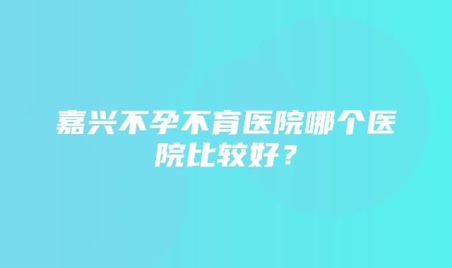 嘉兴不孕不育医院哪个医院比较好？