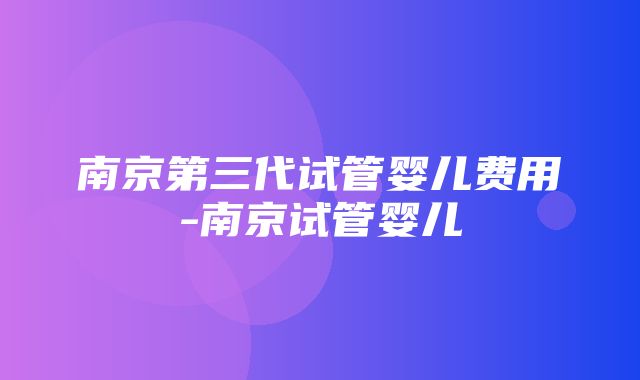 南京第三代试管婴儿费用-南京试管婴儿