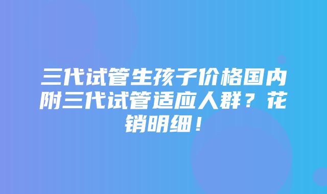 三代试管生孩子价格国内附三代试管适应人群？花销明细！