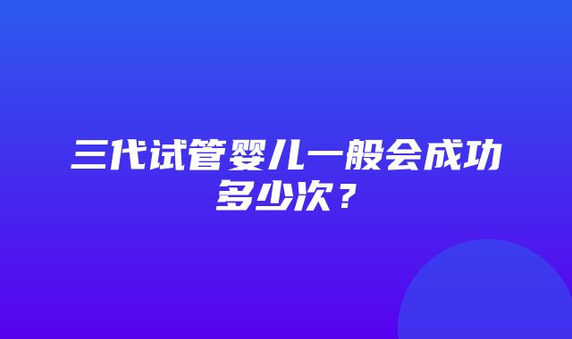 三代试管婴儿一般会成功多少次？