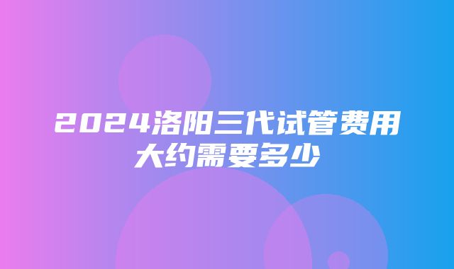 2024洛阳三代试管费用大约需要多少