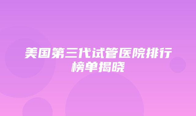 美国第三代试管医院排行榜单揭晓