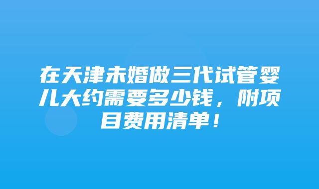 在天津未婚做三代试管婴儿大约需要多少钱，附项目费用清单！