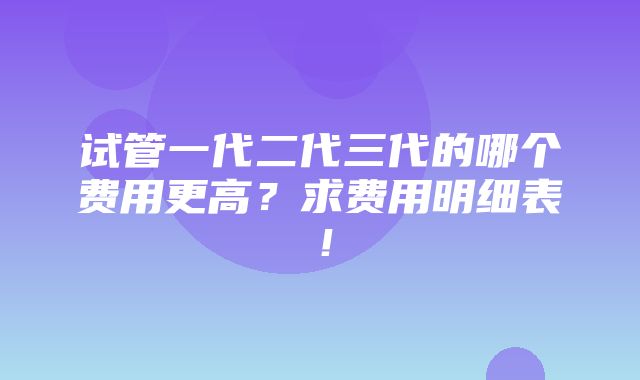 试管一代二代三代的哪个费用更高？求费用明细表！