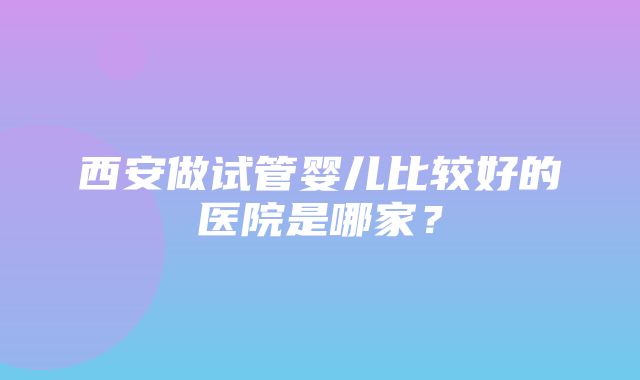 西安做试管婴儿比较好的医院是哪家？