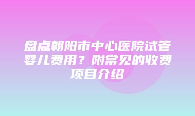 盘点朝阳市中心医院试管婴儿费用？附常见的收费项目介绍