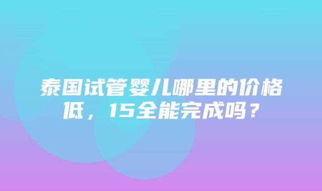 泰国试管婴儿哪里的价格低，15全能完成吗？