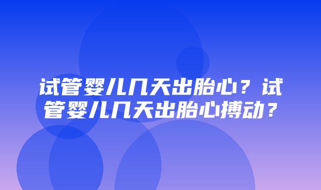 试管婴儿几天出胎心？试管婴儿几天出胎心搏动？