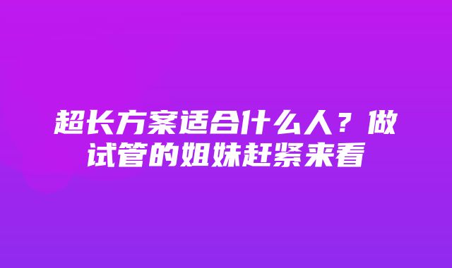 超长方案适合什么人？做试管的姐妹赶紧来看