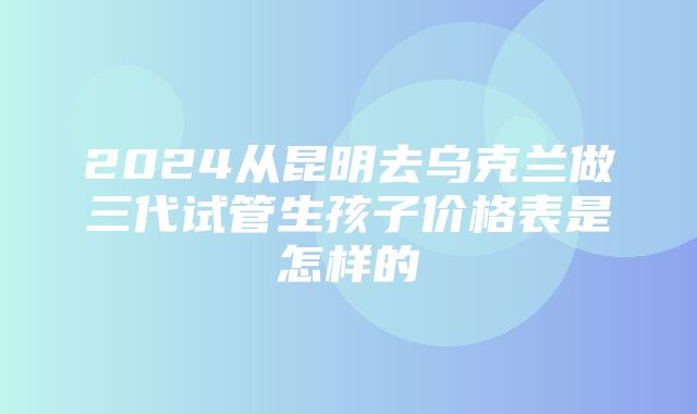 2024从昆明去乌克兰做三代试管生孩子价格表是怎样的